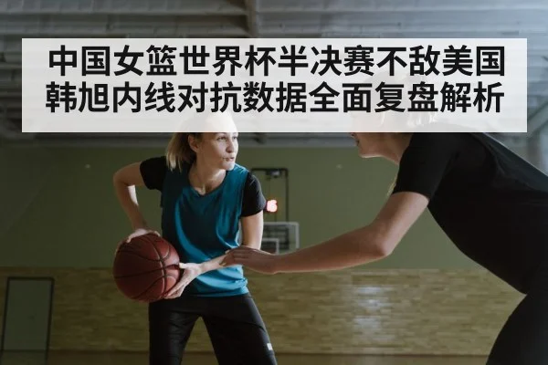 中国女篮世界杯半决赛不敌美国韩旭内线对抗数据全面复盘解析