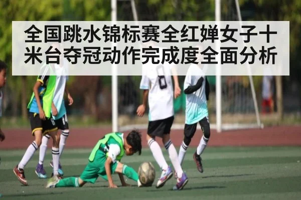 全国跳水锦标赛全红婵女子十米台夺冠动作完成度全面分析