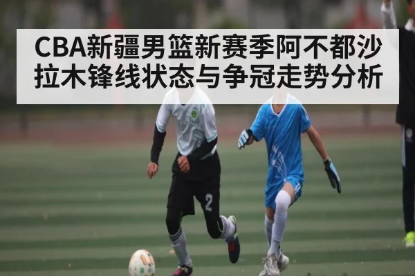 CBA新疆男篮新赛季阿不都沙拉木锋线状态与争冠走势分析