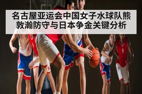 名古屋亚运会中国女子水球队熊敦瀚防守与日本争金关键分析